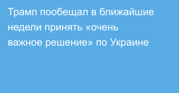 Трамп пообещал в ближайшие недели принять «очень важное решение» по Украине