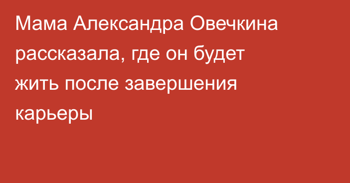 Мама Александра Овечкина рассказала, где он будет жить после завершения карьеры