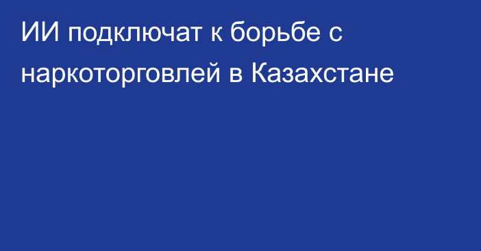 ИИ подключат к борьбе с наркоторговлей в Казахстане