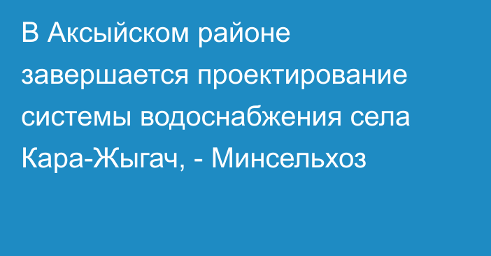 В Аксыйском районе завершается проектирование системы водоснабжения села Кара-Жыгач, - Минсельхоз
