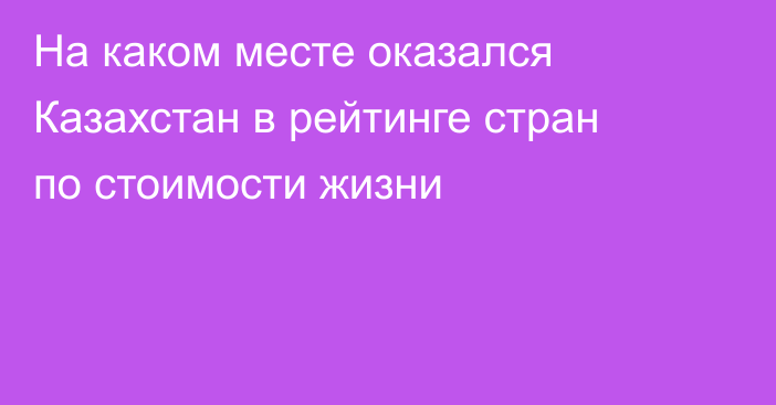 На каком месте оказался Казахстан в рейтинге стран по стоимости жизни