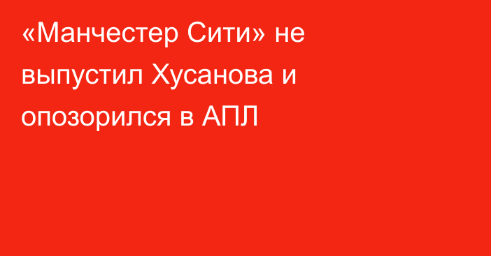«Манчестер Сити» не выпустил Хусанова и опозорился в АПЛ