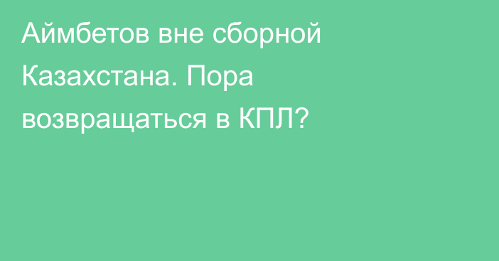 Аймбетов вне сборной Казахстана. Пора возвращаться в КПЛ?