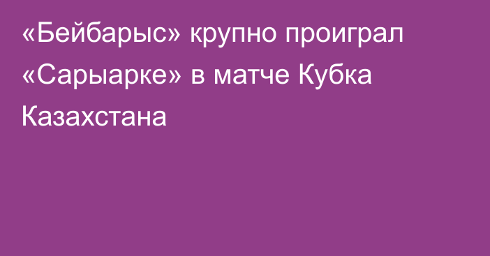 «Бейбарыс» крупно проиграл «Сарыарке» в матче Кубка Казахстана