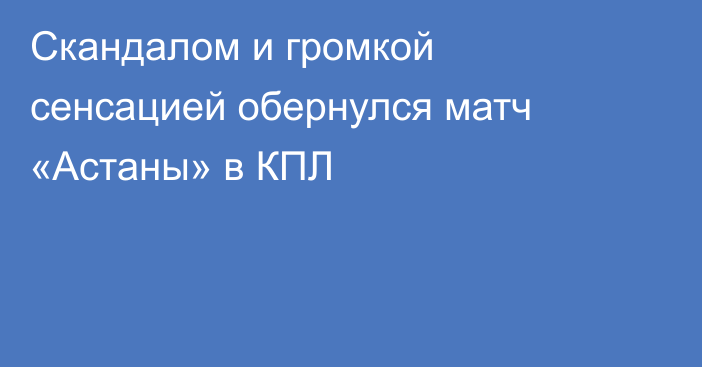 Скандалом и громкой сенсацией обернулся матч «Астаны» в КПЛ
