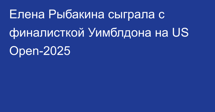 Елена Рыбакина сыграла с финалисткой Уимблдона на US Open-2025