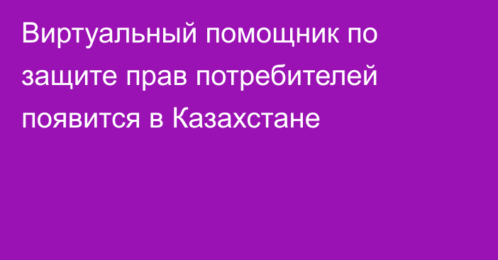 Виртуальный помощник по защите прав потребителей появится в Казахстане