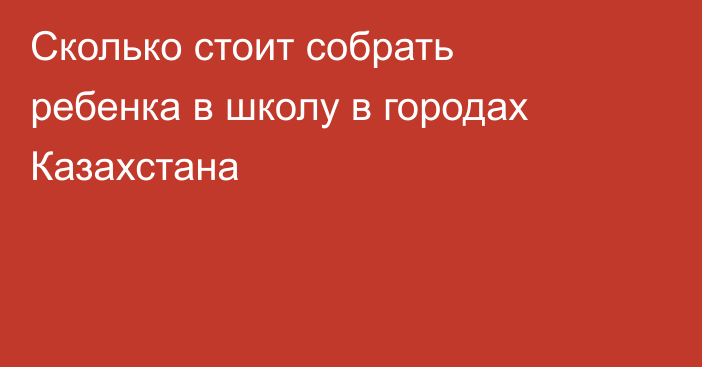 Сколько стоит собрать ребенка в школу в городах Казахстана