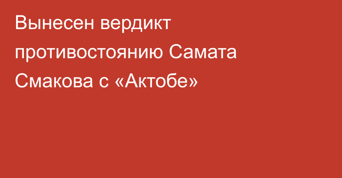 Вынесен вердикт противостоянию Самата Смакова с «Актобе»