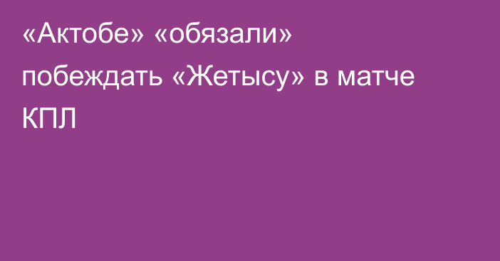 «Актобе» «обязали» побеждать «Жетысу» в матче КПЛ