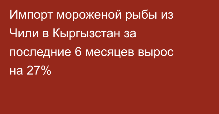 Импорт мороженой рыбы из Чили в Кыргызстан за последние 6 месяцев вырос на 27%