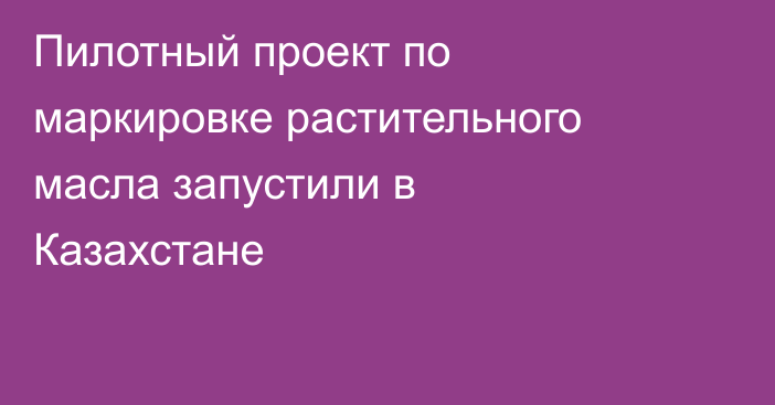 Пилотный проект по маркировке растительного масла запустили в Казахстане