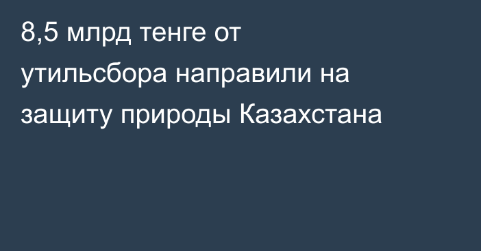 8,5 млрд тенге от утильсбора направили на защиту природы Казахстана