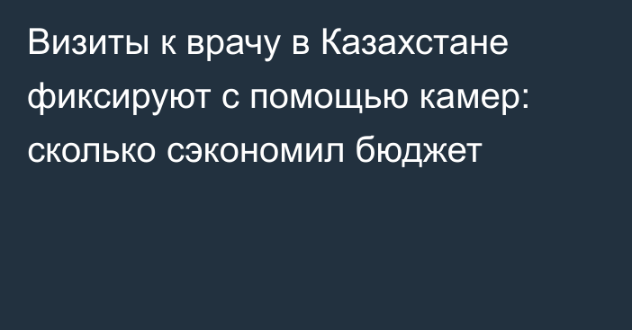 Визиты к врачу в Казахстане фиксируют с помощью камер: сколько сэкономил бюджет