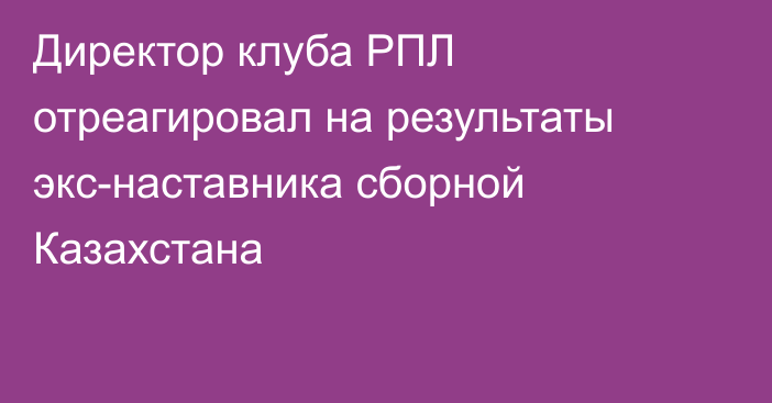 Директор клуба РПЛ отреагировал на результаты экс-наставника сборной Казахстана