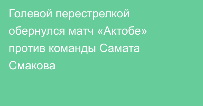 Голевой перестрелкой обернулся матч «Актобе» против команды Самата Смакова