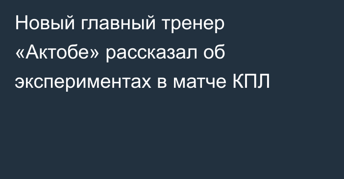 Новый главный тренер «Актобе» рассказал об экспериментах в матче КПЛ
