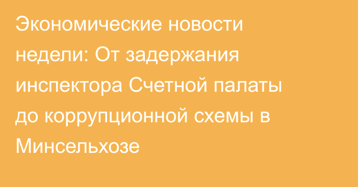 Экономические новости недели: От задержания инспектора Счетной палаты до 
коррупционной схемы в Минсельхозе