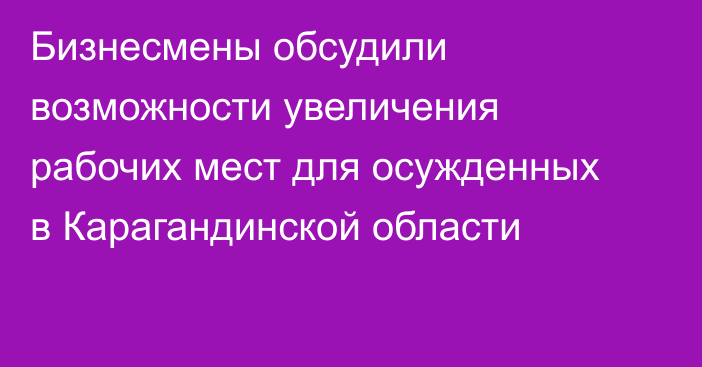 Бизнесмены обсудили возможности увеличения рабочих мест для осужденных в Карагандинской области