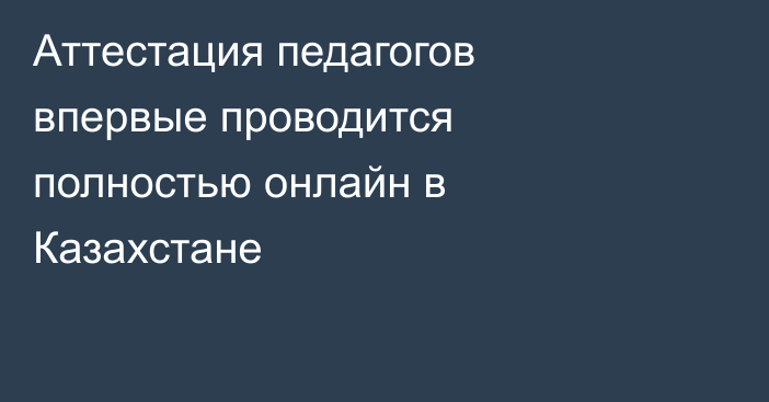 Аттестация педагогов впервые проводится полностью онлайн в Казахстане