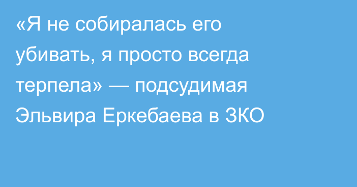 «Я не собиралась его убивать, я просто всегда терпела» — подсудимая Эльвира Еркебаева в ЗКО