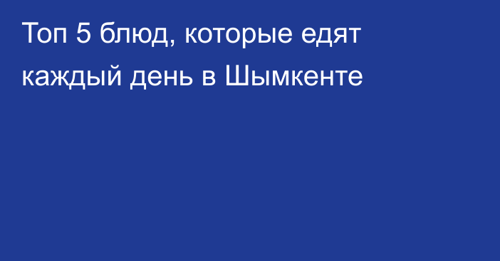 Топ 5 блюд, которые едят каждый день в Шымкенте