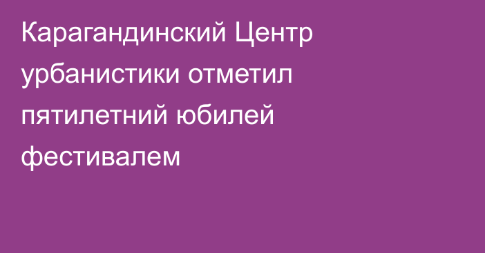 Карагандинский Центр урбанистики отметил пятилетний юбилей фестивалем
