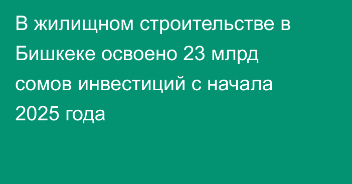 В жилищном строительстве в Бишкеке освоено 23 млрд сомов инвестиций с начала 2025 года