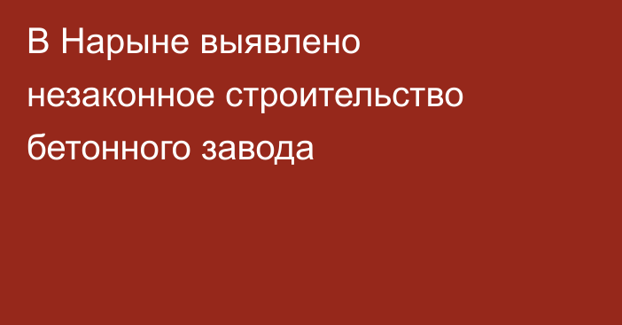 В Нарыне выявлено незаконное строительство бетонного завода