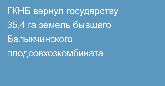 ГКНБ вернул государству 35,4 га земель бывшего Балыкчинского плодсовхозкомбината