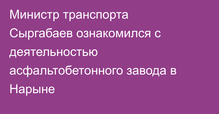 Министр транспорта Сыргабаев ознакомился с деятельностью асфальтобетонного завода в Нарыне 