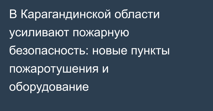 В Карагандинской области усиливают пожарную безопасность: новые пункты пожаротушения и оборудование