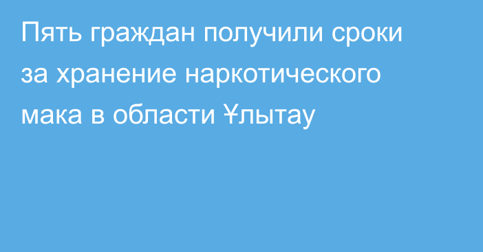 Пять граждан получили сроки за хранение наркотического мака в области Ұлытау