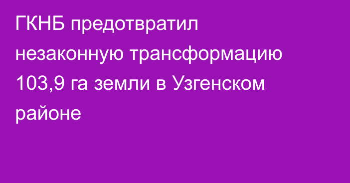 ГКНБ предотвратил незаконную трансформацию 103,9 га земли в Узгенском районе