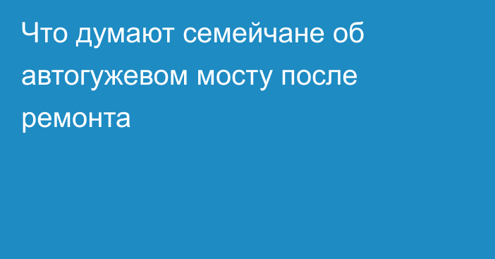 Что думают семейчане об автогужевом мосту после ремонта