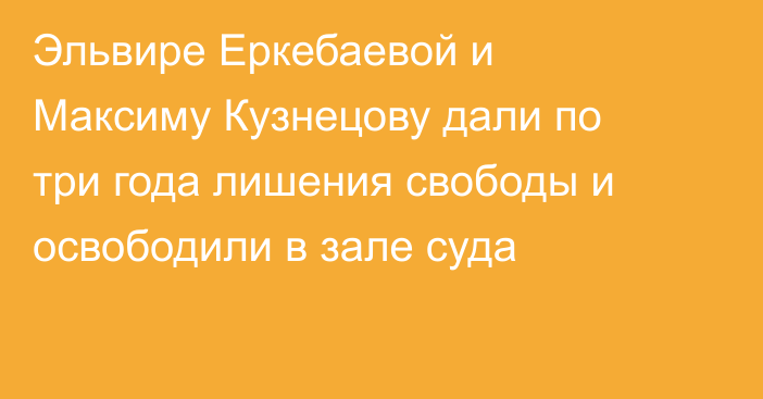 Эльвире Еркебаевой и Максиму Кузнецову дали по три года лишения свободы и освободили в зале суда