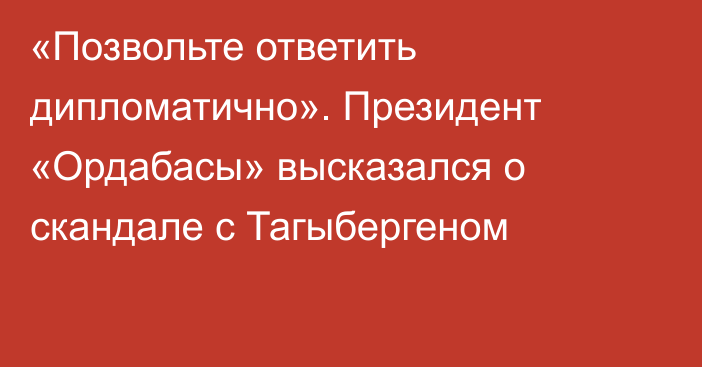 «Позвольте ответить дипломатично». Президент «Ордабасы» высказался о скандале с Тагыбергеном