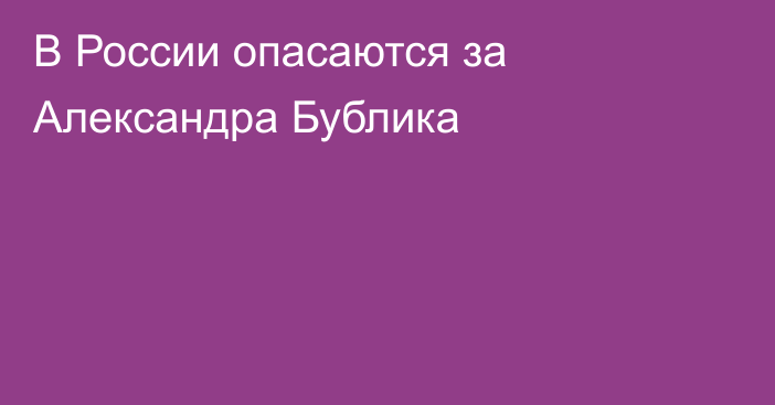 В России опасаются за Александра Бублика