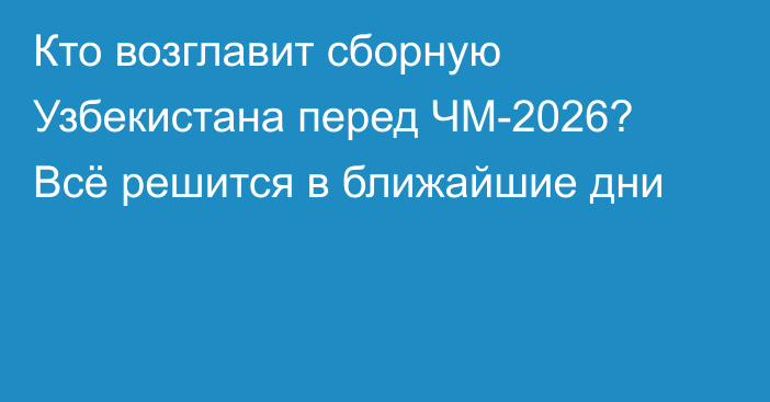 Кто возглавит сборную Узбекистана перед ЧМ-2026? Всё решится в ближайшие дни