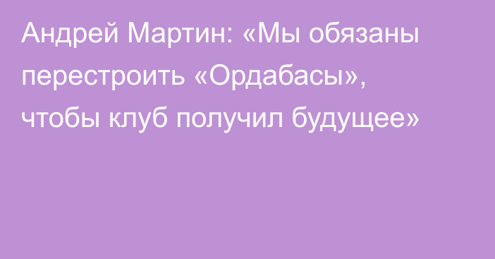 Андрей Мартин: «Мы обязаны перестроить «Ордабасы», чтобы клуб получил будущее»