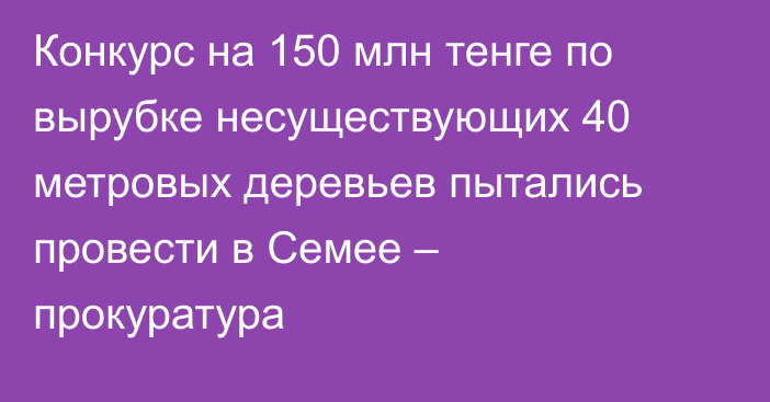 Конкурс на 150 млн тенге по вырубке несуществующих 40 метровых деревьев пытались провести в Семее – прокуратура