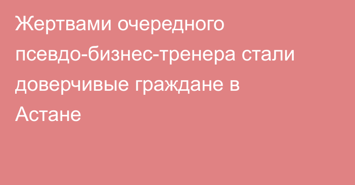 Жертвами очередного псевдо-бизнес-тренера стали доверчивые граждане в Астане
