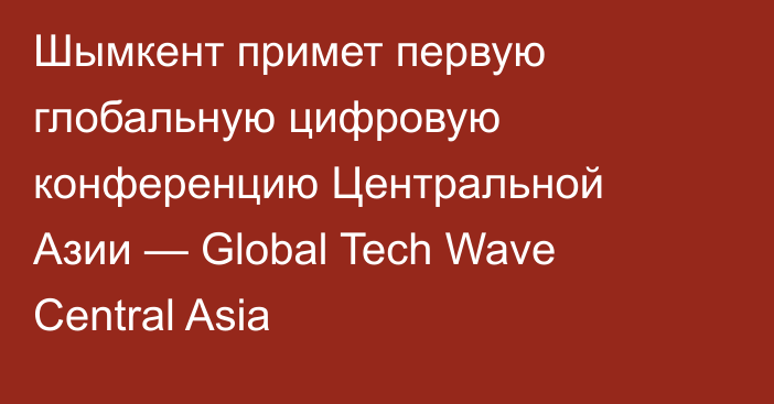  Шымкент примет первую глобальную цифровую конференцию Центральной Азии — Global Tech Wave Central Asia