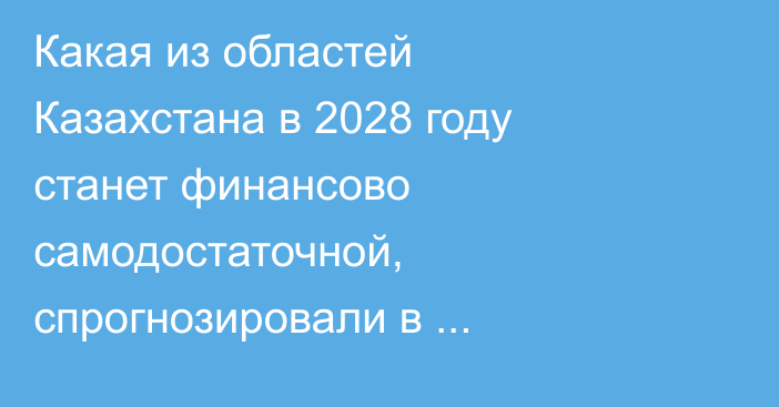 Какая из областей Казахстана в 2028 году станет финансово самодостаточной, спрогнозировали в правительстве