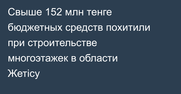 Свыше 152 млн тенге бюджетных средств похитили при строительстве многоэтажек в области Жетісу