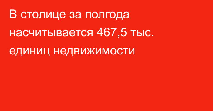 В столице за полгода насчитывается 467,5 тыс. единиц недвижимости