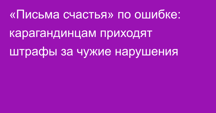 «Письма счастья» по ошибке: карагандинцам приходят штрафы за чужие нарушения