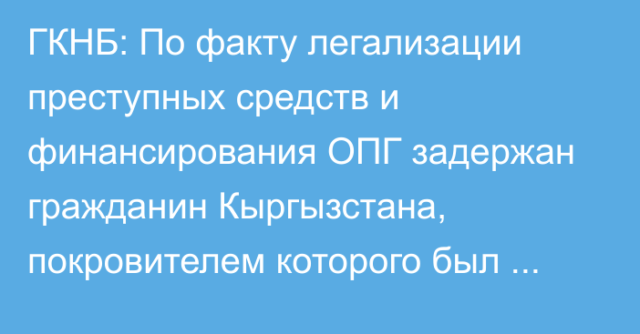 ГКНБ: По факту легализации преступных средств и финансирования ОПГ задержан гражданин Кыргызстана, покровителем которого был экс-замглавы ГТС