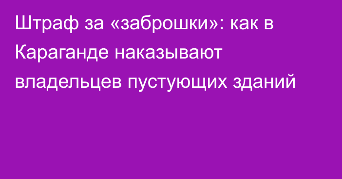 Штраф за «заброшки»: как в Караганде наказывают владельцев пустующих зданий