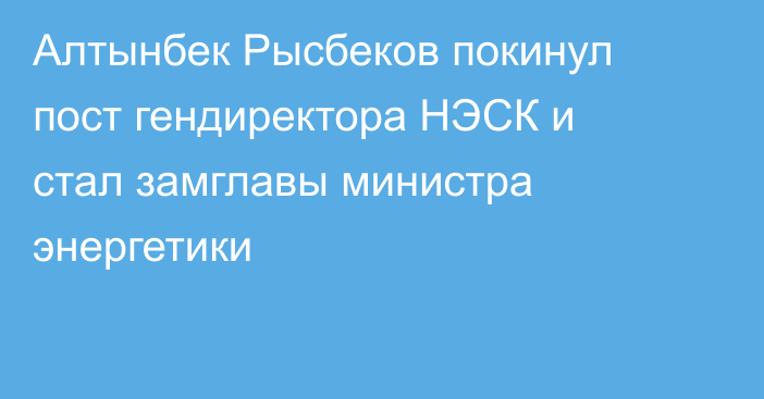 Алтынбек Рысбеков покинул пост гендиректора НЭСК  и стал замглавы министра энергетики